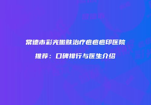 常德市彩光嫩肤治疗痘痘痘印医院推荐：口碑排行与医生介绍