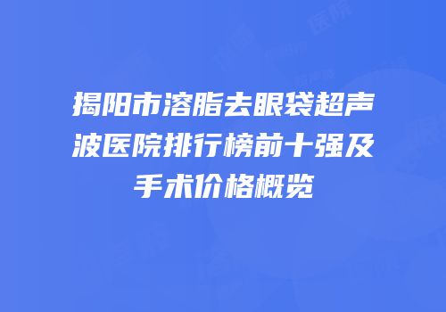 揭阳市溶脂去眼袋超声波医院排行榜前十强及手术价格概览