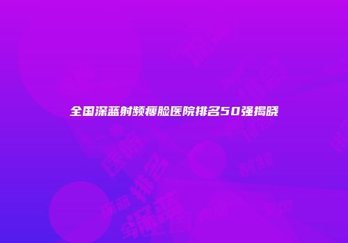 全国深蓝射频瘦脸医院排名50强揭晓
