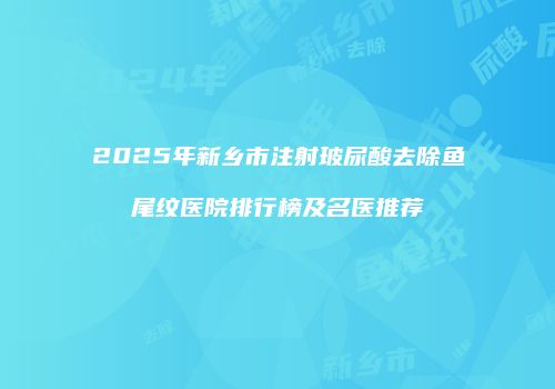 2025年新乡市注射玻尿酸去除鱼尾纹医院排行榜及名医推荐