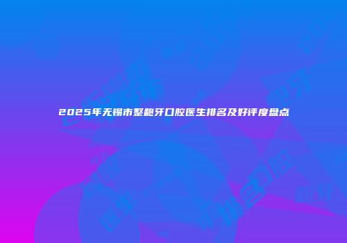 2025年无锡市整龅牙口腔医生排名及好评度盘点