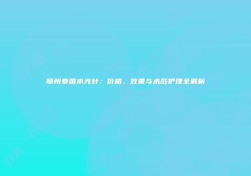 随州泰国水光针：价格、效果与术后护理全解析