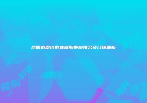 昆明市微创假体隆胸医院排名及口碑解析