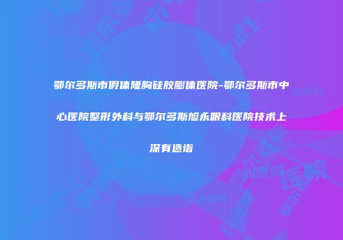 鄂尔多斯市假体隆胸硅胶膨体医院-鄂尔多斯市中心医院整形外科与鄂尔多斯旭永眼科医院技术上深有造诣