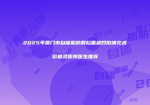 2025年厦门市自体脂肪颗粒面部凹陷填充术价格及医院医生推荐