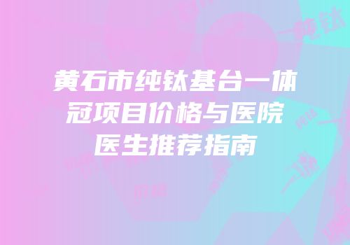 黄石市纯钛基台一体冠项目价格与医院医生推荐指南