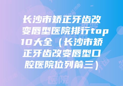 长沙市矫正牙齿改变唇型医院排行top10大全（长沙市矫正牙齿改变唇型口腔医院位列前三）