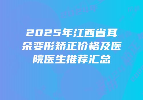 2025年江西省耳朵变形矫正价格及医院医生推荐汇总