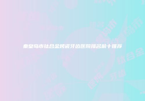 秦皇岛市钛合金烤瓷牙齿医院排名前十推荐