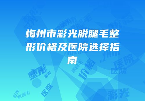 梅州市彩光脱腿毛整形价格及医院选择指南
