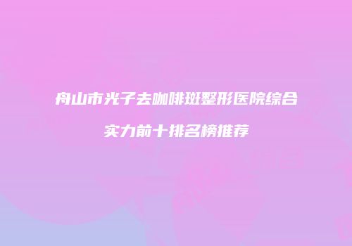舟山市光子去咖啡斑整形医院综合实力前十排名榜推荐