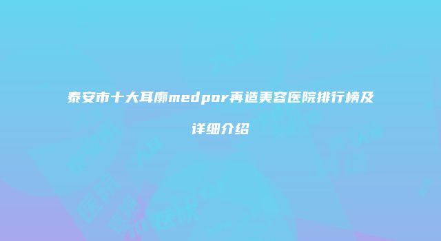 泰安市十大耳廓medpor再造美容医院排行榜及详细介绍