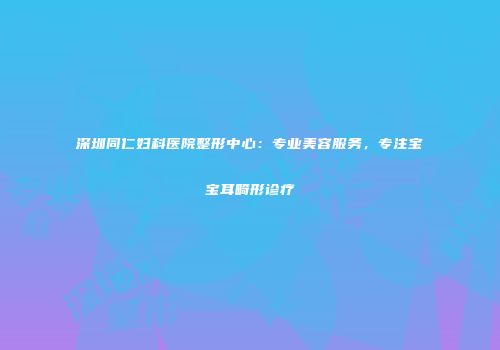 深圳同仁妇科医院整形中心：专业美容服务，专注宝宝耳畸形诊疗