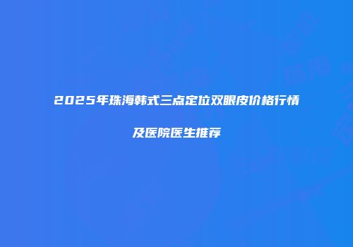 2025年珠海韩式三点定位双眼皮价格行情及医院医生推荐