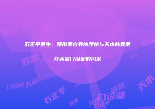 石正平医生：整形美容界的翘楚与天水韩美医疗美容门诊部的风采