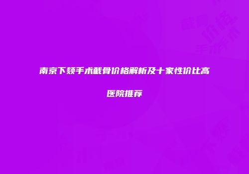 南京下颏手术截骨价格解析及十家性价比高医院推荐