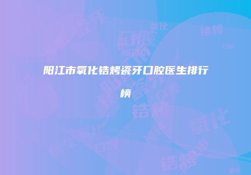 阳江市氧化锆烤瓷牙口腔医生排行榜