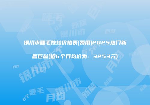 银川市睫毛嫁接价格表(费用)2025热门新篇巨献(近6个月均价为：3253元)