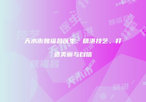 天水市魏福昌医生：精湛技艺，打造美丽与自信