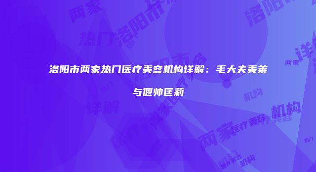 洛阳市两家热门医疗美容机构详解：毛大夫美莱与偃帅匡莉