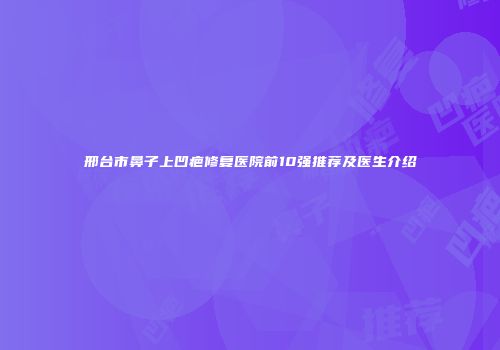 邢台市鼻子上凹疤修复医院前10强推荐及医生介绍