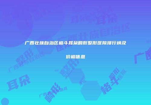 广西壮族自治区格斗耳朵畸形整形医院排行榜及价格信息