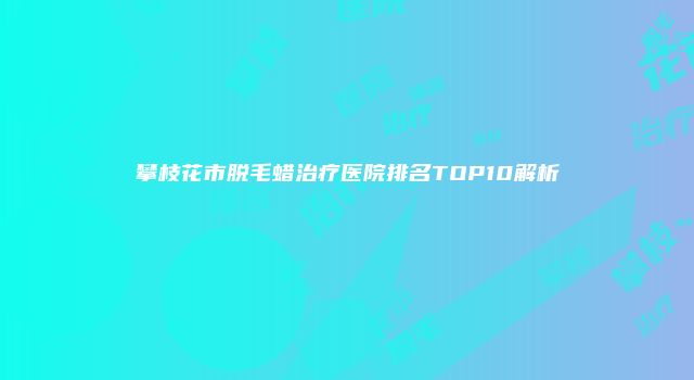 攀枝花市脱毛蜡治疗医院排名TOP10解析
