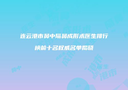 连云港市鼻中隔鼻成形术医生排行榜前十名权威名单揭晓
