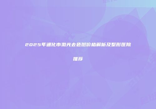 2025年通化市激光去色斑价格解析及整形医院推荐