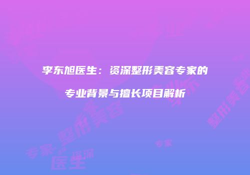 李东旭医生：资深整形美容专家的专业背景与擅长项目解析