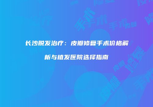 长沙脱发治疗：皮瓣修复手术价格解析与植发医院选择指南