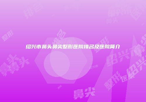 绍兴市鼻头鼻尖整形医院排名及医院简介