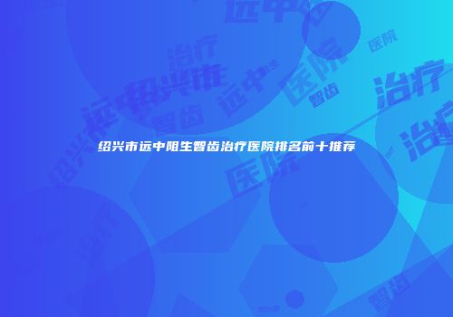 绍兴市远中阻生智齿治疗医院排名前十推荐
