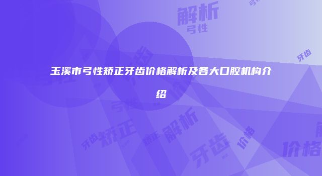 玉溪市弓性矫正牙齿价格解析及各大口腔机构介绍