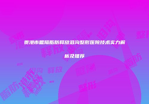贵港市眶隔脂肪释放泪沟整形医院技术实力解析及推荐