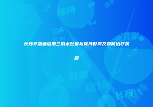 长沙牙龈萎缩黑三角术效果与保持时间及预防治疗策略