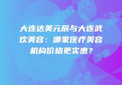 大连达美元辰与大连武欢美容：哪家医疗美容机构价格更实惠？