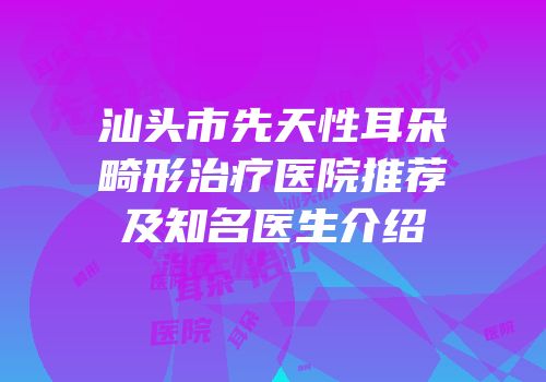 汕头市先天性耳朵畸形治疗医院推荐及知名医生介绍