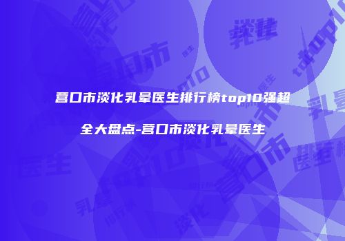 营口市淡化乳晕医生排行榜top10强超全大盘点-营口市淡化乳晕医生