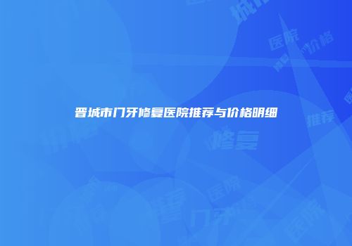晋城市门牙修复医院推荐与价格明细