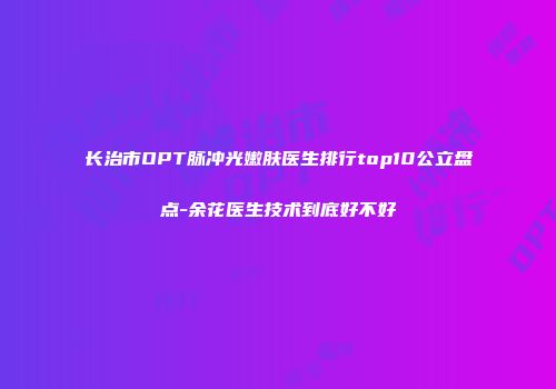 长治市OPT脉冲光嫩肤医生排行top10公立盘点-余花医生技术到底好不好