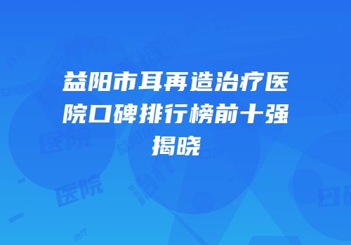 益阳市耳再造治疗医院口碑排行榜前十强揭晓