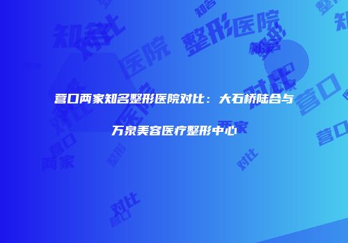 营口两家知名整形医院对比：大石桥陆合与万泉美容医疗整形中心