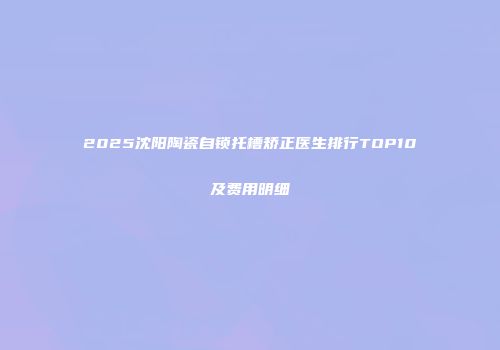 2025沈阳陶瓷自锁托槽矫正医生排行TOP10及费用明细