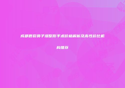 成都唇裂鼻子塌整形手术价格解析及高性价比机构推荐