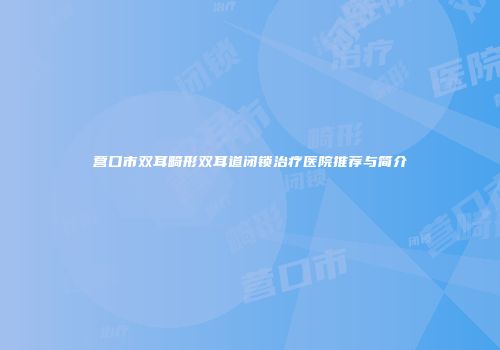 营口市双耳畸形双耳道闭锁治疗医院推荐与简介