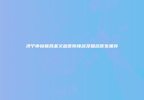 济宁市钴铬合金义齿医院排名及知名医生推荐