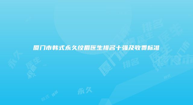 厦门市韩式永久纹眉医生排名十强及收费标准
