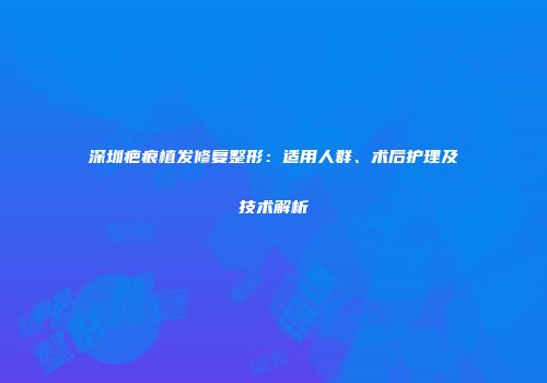 深圳疤痕植发修复整形：适用人群、术后护理及技术解析