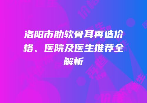 洛阳市肋软骨耳再造价格、医院及医生推荐全解析
